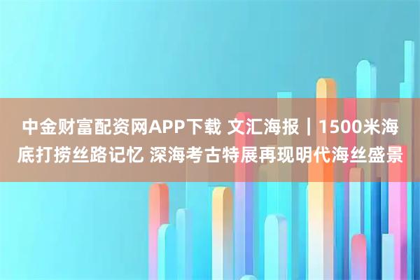 中金财富配资网APP下载 文汇海报｜1500米海底打捞丝路记忆 深海考古特展再现明代海丝盛景
