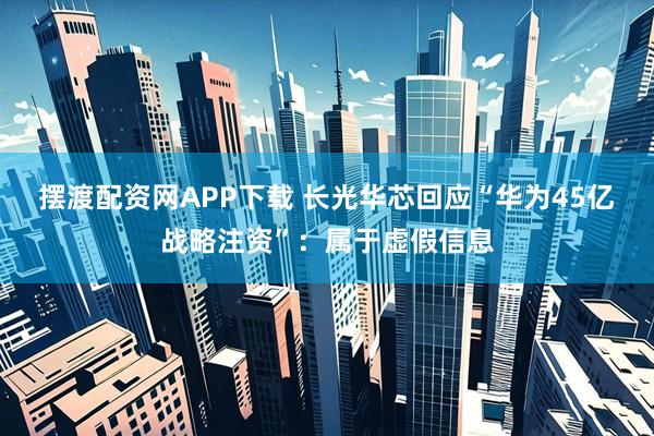摆渡配资网APP下载 长光华芯回应“华为45亿战略注资”：属于虚假信息