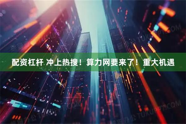 配资杠杆 冲上热搜！算力网要来了！重大机遇
